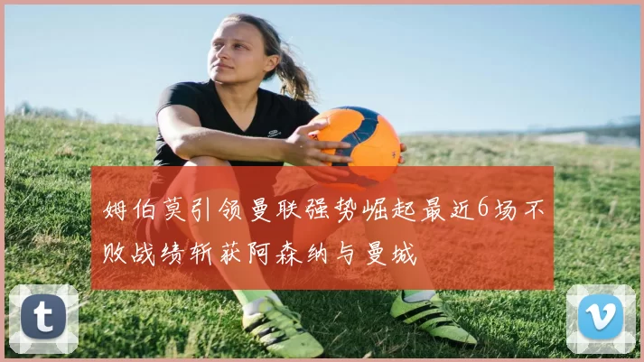 姆伯莫引领曼联强势崛起最近6场不败战绩斩获阿森纳与曼城