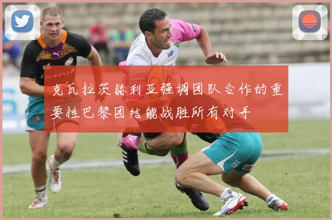 克瓦拉茨赫利亚强调团队合作的重要性巴黎团结能战胜所有对手