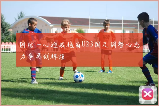 团结一心迎战越南U23国足调整心态力争再创辉煌