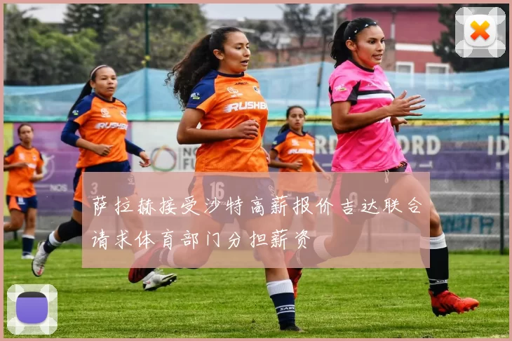 萨拉赫接受沙特高薪报价吉达联合请求体育部门分担薪资