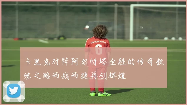 卡里克对阵阿尔特塔全胜的传奇教练之路两战两捷再创辉煌